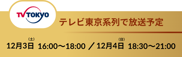 TV TOKYOテレビ東京系列で放送予定 12.3SAT 16:00〜18:00 / 12.4 SUN 18:30〜21:00